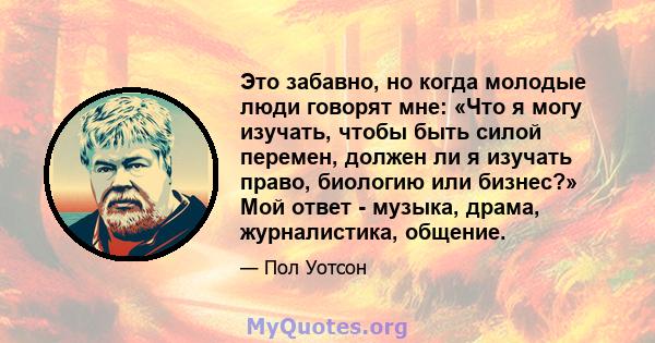 Это забавно, но когда молодые люди говорят мне: «Что я могу изучать, чтобы быть силой перемен, должен ли я изучать право, биологию или бизнес?» Мой ответ - музыка, драма, журналистика, общение.