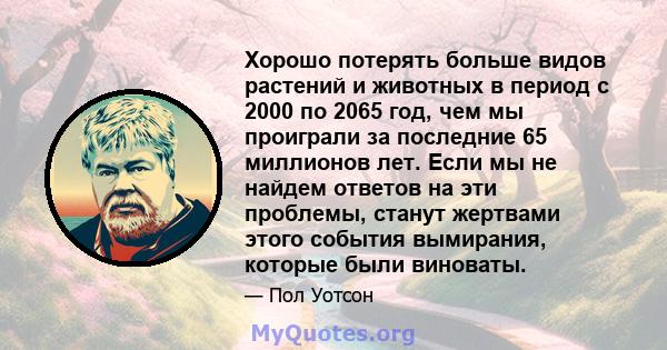 Хорошо потерять больше видов растений и животных в период с 2000 по 2065 год, чем мы проиграли за последние 65 миллионов лет. Если мы не найдем ответов на эти проблемы, станут жертвами этого события вымирания, которые