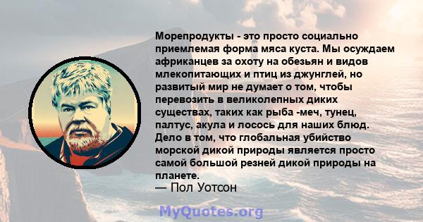 Морепродукты - это просто социально приемлемая форма мяса куста. Мы осуждаем африканцев за охоту на обезьян и видов млекопитающих и птиц из джунглей, но развитый мир не думает о том, чтобы перевозить в великолепных