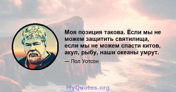 Моя позиция такова. Если мы не можем защитить святилища, если мы не можем спасти китов, акул, рыбу, наши океаны умрут.