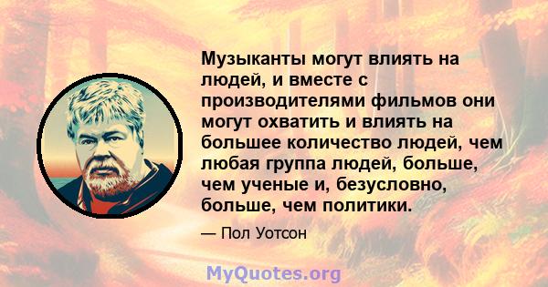 Музыканты могут влиять на людей, и вместе с производителями фильмов они могут охватить и влиять на большее количество людей, чем любая группа людей, больше, чем ученые и, безусловно, больше, чем политики.