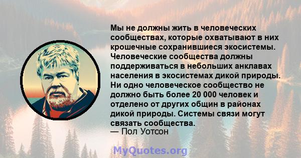 Мы не должны жить в человеческих сообществах, которые охватывают в них крошечные сохранившиеся экосистемы. Человеческие сообщества должны поддерживаться в небольших анклавах населения в экосистемах дикой природы. Ни