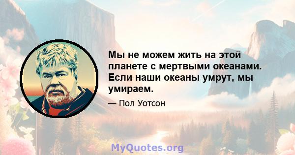 Мы не можем жить на этой планете с мертвыми океанами. Если наши океаны умрут, мы умираем.