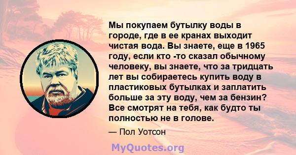 Мы покупаем бутылку воды в городе, где в ее кранах выходит чистая вода. Вы знаете, еще в 1965 году, если кто -то сказал обычному человеку, вы знаете, что за тридцать лет вы собираетесь купить воду в пластиковых бутылках 