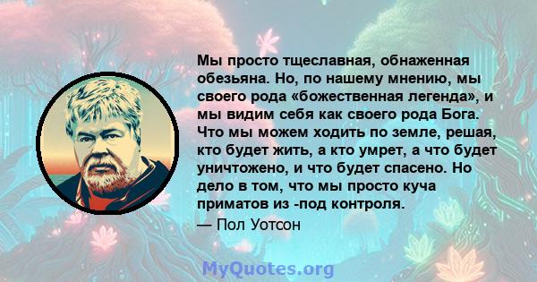 Мы просто тщеславная, обнаженная обезьяна. Но, по нашему мнению, мы своего рода «божественная легенда», и мы видим себя как своего рода Бога. Что мы можем ходить по земле, решая, кто будет жить, а кто умрет, а что будет 