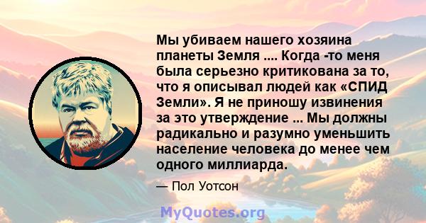 Мы убиваем нашего хозяина планеты Земля .... Когда -то меня была серьезно критикована за то, что я описывал людей как «СПИД Земли». Я не приношу извинения за это утверждение ... Мы должны радикально и разумно уменьшить