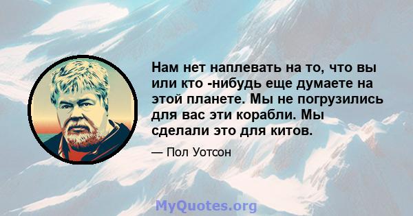 Нам нет наплевать на то, что вы или кто -нибудь еще думаете на этой планете. Мы не погрузились для вас эти корабли. Мы сделали это для китов.