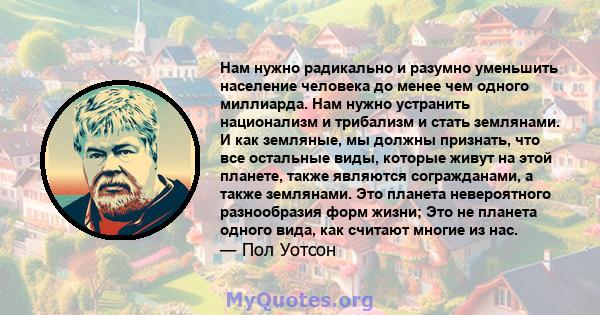 Нам нужно радикально и разумно уменьшить население человека до менее чем одного миллиарда. Нам нужно устранить национализм и трибализм и стать землянами. И как земляные, мы должны признать, что все остальные виды,