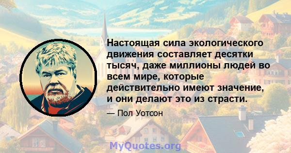 Настоящая сила экологического движения составляет десятки тысяч, даже миллионы людей во всем мире, которые действительно имеют значение, и они делают это из страсти.