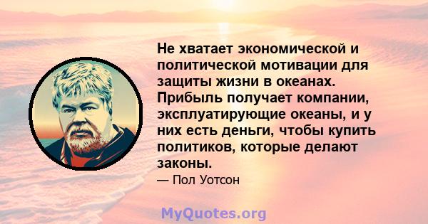 Не хватает экономической и политической мотивации для защиты жизни в океанах. Прибыль получает компании, эксплуатирующие океаны, и у них есть деньги, чтобы купить политиков, которые делают законы.