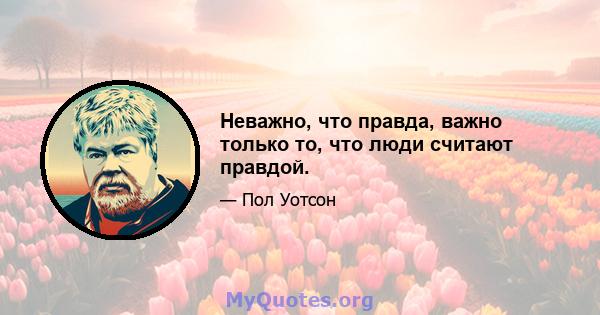 Неважно, что правда, важно только то, что люди считают правдой.