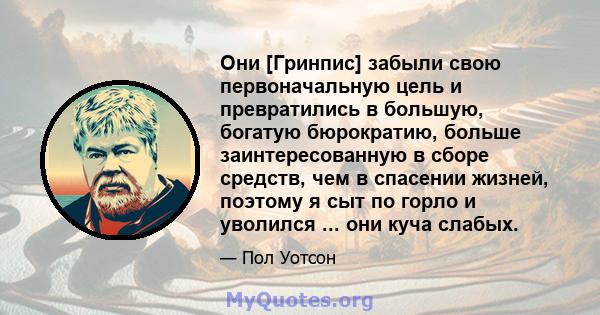 Они [Гринпис] забыли свою первоначальную цель и превратились в большую, богатую бюрократию, больше заинтересованную в сборе средств, чем в спасении жизней, поэтому я сыт по горло и уволился ... они куча слабых.