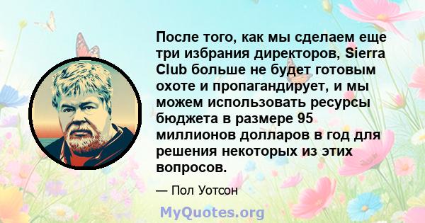 После того, как мы сделаем еще три избрания директоров, Sierra Club больше не будет готовым охоте и пропагандирует, и мы можем использовать ресурсы бюджета в размере 95 миллионов долларов в год для решения некоторых из