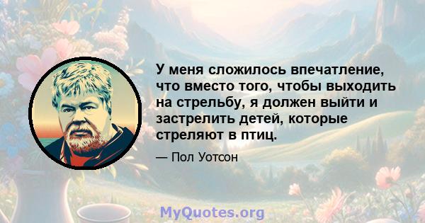 У меня сложилось впечатление, что вместо того, чтобы выходить на стрельбу, я должен выйти и застрелить детей, которые стреляют в птиц.