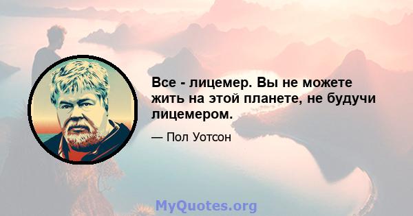 Все - лицемер. Вы не можете жить на этой планете, не будучи лицемером.