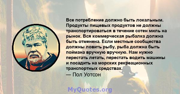 Все потребление должно быть локальным. Продукты пищевых продуктов не должны транспортироваться в течение сотен миль на рынок. Вся коммерческая рыбалка должна быть отменена. Если местные сообщества должны ловить рыбу,