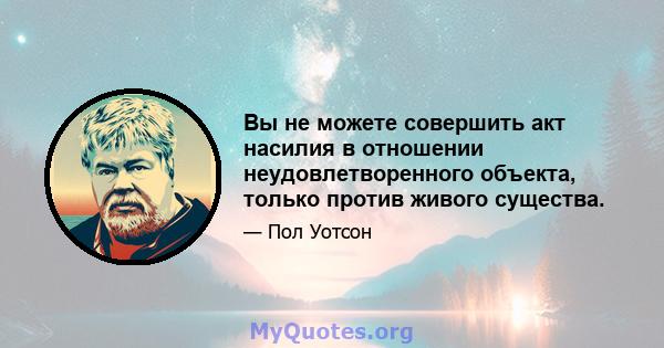 Вы не можете совершить акт насилия в отношении неудовлетворенного объекта, только против живого существа.