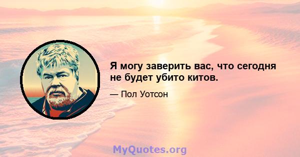 Я могу заверить вас, что сегодня не будет убито китов.