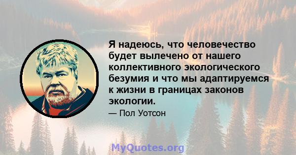 Я надеюсь, что человечество будет вылечено от нашего коллективного экологического безумия и что мы адаптируемся к жизни в границах законов экологии.