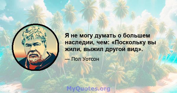 Я не могу думать о большем наследии, чем: «Поскольку вы жили, выжил другой вид».