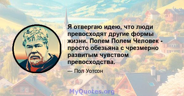 Я отвергаю идею, что люди превосходят другие формы жизни. Полем Полем Человек - просто обезьяна с чрезмерно развитым чувством превосходства.