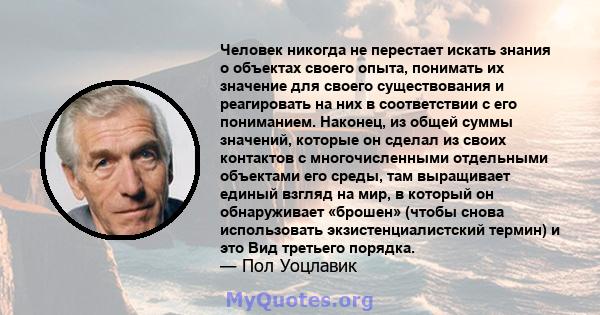 Человек никогда не перестает искать знания о объектах своего опыта, понимать их значение для своего существования и реагировать на них в соответствии с его пониманием. Наконец, из общей суммы значений, которые он сделал 