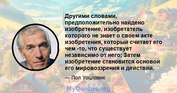 Другими словами, предположительно найдено изобретение, изобретатель которого не знает о своем акте изобретения, который считает его чем -то, что существует независимо от него; Затем изобретение становится основой его