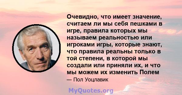 Очевидно, что имеет значение, считаем ли мы себя пешками в игре, правила которых мы называем реальностью или игроками игры, которые знают, что правила реальны только в той степени, в которой мы создали или приняли их, и 