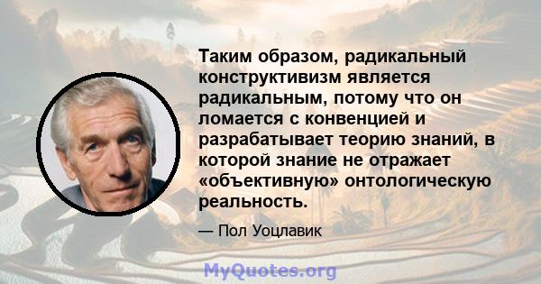 Таким образом, радикальный конструктивизм является радикальным, потому что он ломается с конвенцией и разрабатывает теорию знаний, в которой знание не отражает «объективную» онтологическую реальность.