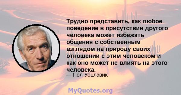 Трудно представить, как любое поведение в присутствии другого человека может избежать общения с собственным взглядом на природу своих отношений с этим человеком и как оно может не влиять на этого человека.