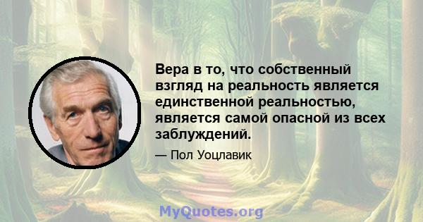 Вера в то, что собственный взгляд на реальность является единственной реальностью, является самой опасной из всех заблуждений.