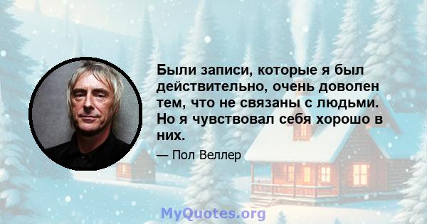 Были записи, которые я был действительно, очень доволен тем, что не связаны с людьми. Но я чувствовал себя хорошо в них.