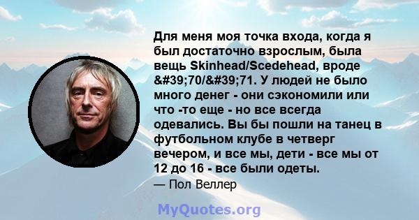 Для меня моя точка входа, когда я был достаточно взрослым, была вещь Skinhead/Scedehead, вроде '70/'71. У людей не было много денег - они сэкономили или что -то еще - но все всегда одевались. Вы бы пошли на