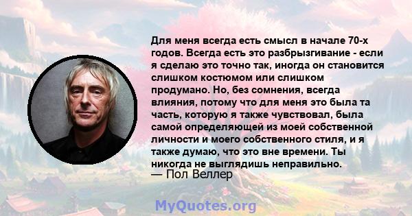 Для меня всегда есть смысл в начале 70-х годов. Всегда есть это разбрызгивание - если я сделаю это точно так, иногда он становится слишком костюмом или слишком продумано. Но, без сомнения, всегда влияния, потому что для 