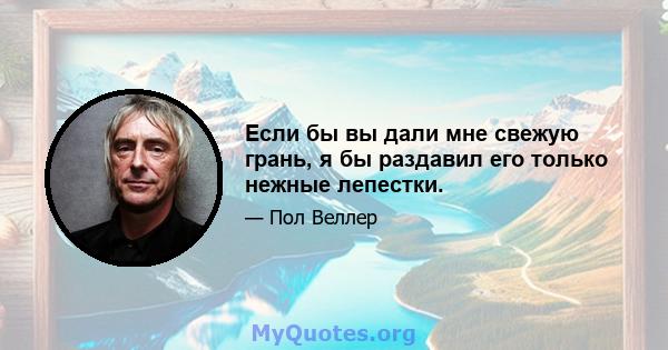 Если бы вы дали мне свежую грань, я бы раздавил его только нежные лепестки.