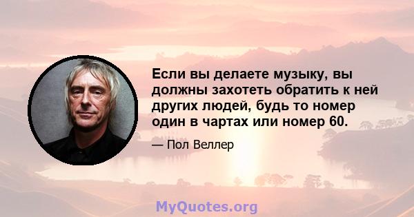 Если вы делаете музыку, вы должны захотеть обратить к ней других людей, будь то номер один в чартах или номер 60.