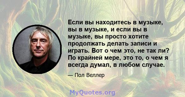 Если вы находитесь в музыке, вы в музыке, и если вы в музыке, вы просто хотите продолжать делать записи и играть. Вот о чем это, не так ли? По крайней мере, это то, о чем я всегда думал, в любом случае.