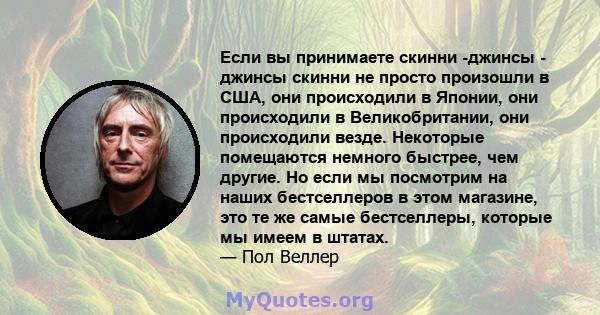 Если вы принимаете скинни -джинсы - джинсы скинни не просто произошли в США, они происходили в Японии, они происходили в Великобритании, они происходили везде. Некоторые помещаются немного быстрее, чем другие. Но если