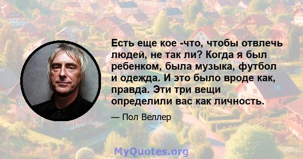 Есть еще кое -что, чтобы отвлечь людей, не так ли? Когда я был ребенком, была музыка, футбол и одежда. И это было вроде как, правда. Эти три вещи определили вас как личность.