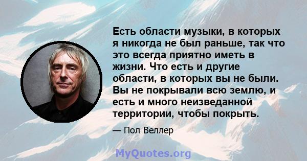 Есть области музыки, в которых я никогда не был раньше, так что это всегда приятно иметь в жизни. Что есть и другие области, в которых вы не были. Вы не покрывали всю землю, и есть и много неизведанной территории, чтобы 