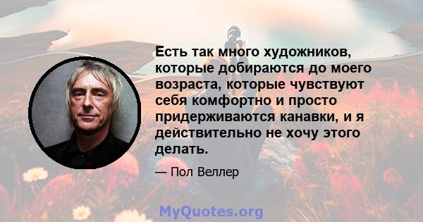 Есть так много художников, которые добираются до моего возраста, которые чувствуют себя комфортно и просто придерживаются канавки, и я действительно не хочу этого делать.