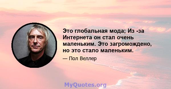 Это глобальная мода; Из -за Интернета он стал очень маленьким. Это загромождено, но это стало маленьким.