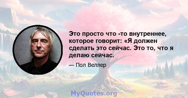 Это просто что -то внутреннее, которое говорит: «Я должен сделать это сейчас. Это то, что я делаю сейчас.