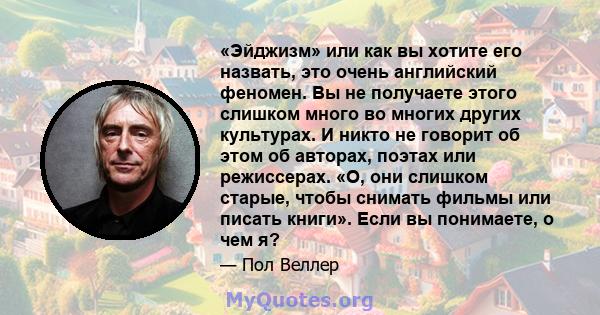 «Эйджизм» или как вы хотите его назвать, это очень английский феномен. Вы не получаете этого слишком много во многих других культурах. И никто не говорит об этом об авторах, поэтах или режиссерах. «О, они слишком