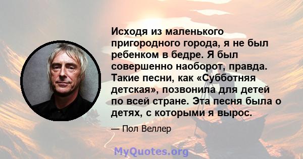 Исходя из маленького пригородного города, я не был ребенком в бедре. Я был совершенно наоборот, правда. Такие песни, как «Субботняя детская», позвонила для детей по всей стране. Эта песня была о детях, с которыми я