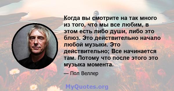 Когда вы смотрите на так много из того, что мы все любим, в этом есть либо души, либо это блюз. Это действительно начало любой музыки. Это действительно; Все начинается там. Потому что после этого это музыка момента.