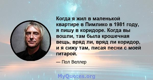 Когда я жил в маленькой квартире в Пимлико в 1981 году, я пишу в коридоре. Когда вы вошли, там была крошечная вещь, вряд ли, вряд ли коридор, и я сижу там, писая песни с моей гитарой.
