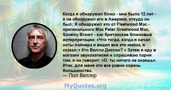 Когда я обнаружил блюз - мне было 12 лет - я не обнаружил его в Америке, откуда он был; Я обнаружил это от Fleetwood Mac - оригинального Mac Peter Greetwood Mac, Saveloy Brown - как британские блюзовые интерпретации: