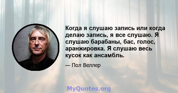 Когда я слушаю запись или когда делаю запись, я все слушаю. Я слушаю барабаны, бас, голос, аранжировка. Я слушаю весь кусок как ансамбль.