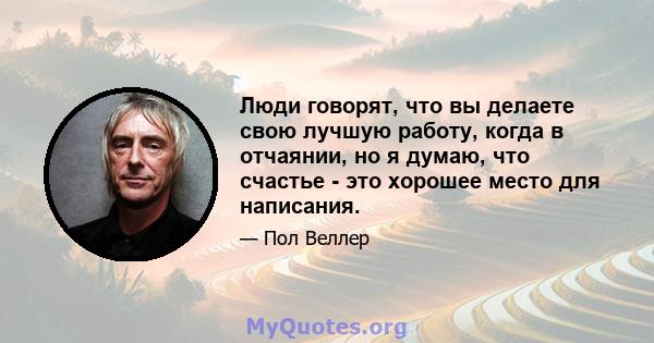 Люди говорят, что вы делаете свою лучшую работу, когда в отчаянии, но я думаю, что счастье - это хорошее место для написания.